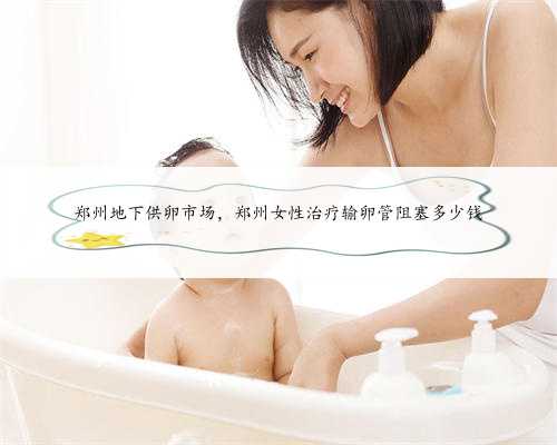 郑州地下供卵市场，郑州女性治疗输卵管阻塞多少钱