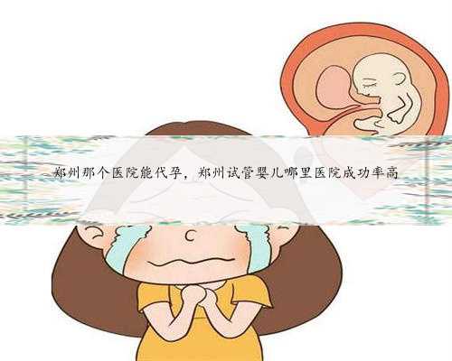 郑州那个医院能代孕，郑州试管婴儿哪里医院成功率高